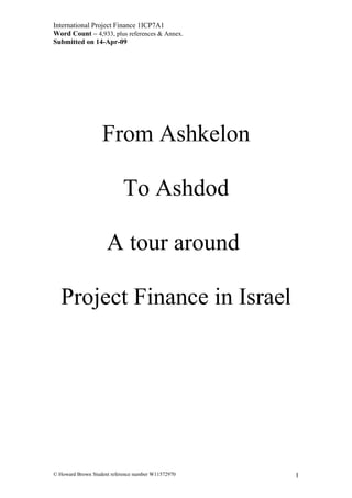 International Project Finance 1ICP7A1
Word Count – 4,933, plus references & Annex.
Submitted on 14-Apr-09
From Ashkelon
To Ashdod
A tour around
Project Finance in Israel
© Howard Brown Student reference number W11572970 1
 