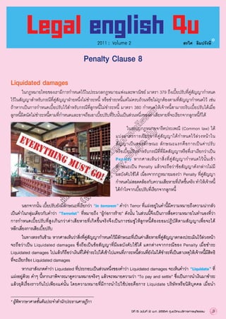 2011 : Volume 2

สรวิศ ลิมปรังษี

Penalty Clause 8
Liquidated damages

ห้อ
งส
มุด
(w อิเ
ww ล็ก
.lib ทรอ
ra นิก
ry ส์ศ
.co าล
j.g ยุต
o.t ิธร
h) รม

	
ในกฎหมายไทยของเรามีการกำหนดไว้ในประมวลกฎหมายแพ่งและพาณิชย์ มาตรา 379 ถึงเบี้ยปรับที่คู่สัญญากำหนด
	
ไว้ในสัญญาสำหรับกรณีที่คู่สัญญาฝ่ายหนึ่งไม่ชำระหนี้ หรือชำระหนี้แต่ไม่ครบถ้วนหรือไม่ถูกต้องตามที่สัญญากำหนดไว้ เช่น 
	
ถ้าหากเป็นการกำหนดเบี้ยปรับไว้สำหรับกรณีที่ลูกหนี้ไม่ชำระหนี้ มาตรา 380 กำหนดให้เจ้าหนี้สามารถริบเบี้ยปรับได้เมื่อ
	
ลูกหนี้ผิดนัดไม่ชำระหนี้ตามที่กำหนดและอาจถือเอาเบี้ยปรับที่ริบนั้นเป็นส่วนหนึ่งของค่าเสียหายที่จะเรียกจากลูกหนี้ก็ได้ 
	
ในระบบกฎหมายจารีตประเพณี (Common law) ได้
	
แบ่ ง มาตรการเยี ย วยาที่ คู่ สั ญ ญาได้ ก ำหนดไว้ ล่ ว งหน้ า ใน
	
สั ญ ญาเป็ น สองลั ก ษณะ ลั ก ษณะแรกคื อ การเป็ น ค่ า ปรั บ
	
หรือเบี้ยปรับสำหรับกรณีที่ที่ผิดสัญญาหรือที่เราเรียกว่าเป็น 
	
Penalty หากศาลเห็ น ว่ า สิ่ ง ที่ คู่ สั ญ ญากำหนดไว้ นั้ น เข้ า	

ลักษณะเป็น Penalty แล้วจะถือว่าข้อสัญญาดังกล่าวไม่มี
	
ผลบังคับใช้ได้ เนื่องจากกฎหมายมองว่า Penalty ที่คู่สัญญา
	
กำหนดไม่สอดคล้องกับความเสียหายทีเ่ กิดขึนจริง ทำให้เจ้าหนี
	้
้
ได้กำไรจากเบี้ยปรับที่เรียกจากลูกหนี้ 

	
นอกจากนั้น เบี้ยปรับยังมีลักษณะที่เรียกว่า “in terrorem” คำว่า Terror ที่แฝงอยู่ในคำนี้มีความหมายถึงความน่ากลัว	

เป็นคำในกลุ่มเดียวกับคำว่า “Terrorist” ที่หมายถึง “ผู้ก่อการร้าย” ดังนั้น ในส่วนนี้จึงเป็นการสื่อความหมายในทำนองที่ว่า	

การกำหนดเบี้ ย ปรั บ ที่ สู ง เกิ น กว่ า ค่ า เสี ย หายที่ เ กิ ด ขึ้ น จริ ง จึ ง เป็ น การข่ ม ขู่ ใ ห้ ลู ก หนี้ ต้ อ งยอมปฏิ บั ติ ต ามสั ญ ญาเพื่ อ จะได้
	
หลีกเลี่ยงการเสียเบี้ยปรับ 
	
ในทางตรงกันข้าม หากศาลเห็นว่าสิงทีคสญญากำหนดไว้มลกษณะทีเป็นค่าเสียหายทีคสญญาตกลงประเมินไว้ลวงหน้า 
	
่ ่ ู่ ั
ี ั
่
่ ู่ ั
่
จะถือว่า เป็ น Liquidated damages ซึ่งถือเป็นข้อ สั ญ ญาที่ มี ผ ลบั ง คั บ ใช้ ไ ด้ แตกต่ า งจากกรณี ข อง Penalty เมื่ อ ชำระ 
	
Liquidated damages ไปแล้วก็ถือว่าเงินที่ได้ชำระไปได้เข้าไปแทนที่ภาระหนี้ส่วนที่ยังไม่ได้ชำระที่เป็นสาเหตุให้เจ้าหนี้มีสิทธิ	

ที่จะเรียกร้อง Liquidated damages 
	
หากเราสังเกตคำว่า Liquidated ที่ประกอบเป็นส่วนหนึ่งของคำว่า Liquidated damages จะเห็นคำว่า “Liquidate” ที่
	
แฝงอยู่ด้วย คำๆ นี้หากเราพิจารณาดูความหมายจริงๆ แล้วจะหมายความว่า “To pay and settle” ซึ่งเป็นการนำเงินมาชำระ
	
แล้วยุติเ รื่ อ งราวกั น ไปเพียงแค่นั้น โดยความหมายที่ มี ก ารนำไปใช้ บ่ อ ยคื อ การ Liquidate บริ ษั ท หรื อ นิ ติ บุ ค คล เมื่ อ นำ
	
* ผู้พิพากษาศาลชั้นต้นประจำสำนักประธานศาลฎีกา
ปีที่ 5 ฉบับที่ 2 พ.ศ. 2554 ศูนย์วิทยบริการศาลยุติธรรม

3

 
