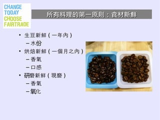 所有料理的第一原則：食材新鮮


• 生豆新鮮 ( 一年內 )
  – 水份
• 烘焙新鮮 ( 一個月之內 )
  – 香氣
  – 口感
• 研磨新鮮 ( 現磨 )
  – 香氣
  – 氧化
 