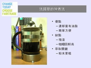 法國壓的沖煮法


   • 優點
     – 濃郁富有油脂
     – 簡單方便
   • 缺點
     – 殘渣
     – 咖啡因較高
   • 萃取關鍵
     – 粉末要粗
 