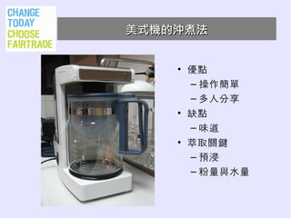 美式機的沖煮法


    • 優點
      – 操作簡單
      – 多人分享
    • 缺點
      – 味道
    • 萃取關鍵
      – 預浸
      – 粉量與水量
 