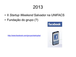 2013 
● II Startup Weekend Salvador na UNIFACS 
● Fundação do grupo (?) 
http://www.facebook.com/groups/startupba/ 
 