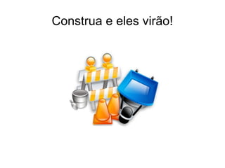 Construa e eles virão! 
 