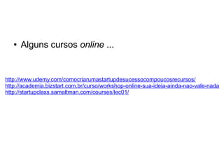 ● Alguns cursos online ... 
http://www.udemy.com/comocriarumastartupdesucessocompoucosrecursos/ 
http://academia.bizstart.com.br/curso/workshop-online-sua-ideia-ainda-nao-vale-nada 
http://startupclass.samaltman.com/courses/lec01/ 
 