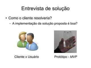 Entrevista de solução 
● Como o cliente resolveria? 
– A implementação da solução proposta é boa? 
Cliente x Usuário Protótipo - MVP 
 