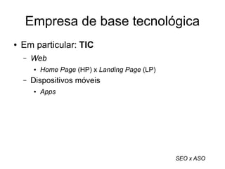 Empresa de base tecnológica 
● Em particular: TIC 
– Web 
● Home Page (HP) x Landing Page (LP) 
– Dispositivos móveis 
● Apps 
SEO x ASO 
 