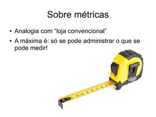Sobre métricas 
● Analogia com “loja convencional” 
● A máxima é: só se pode administrar o que se 
pode medir! 
 