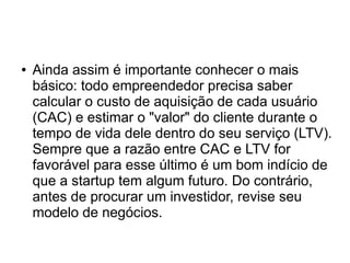 ● Ainda assim é importante conhecer o mais 
básico: todo empreendedor precisa saber 
calcular o custo de aquisição de cada usuário 
(CAC) e estimar o "valor" do cliente durante o 
tempo de vida dele dentro do seu serviço (LTV). 
Sempre que a razão entre CAC e LTV for 
favorável para esse último é um bom indício de 
que a startup tem algum futuro. Do contrário, 
antes de procurar um investidor, revise seu 
modelo de negócios. 
 