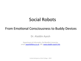From	
  Emo'onal	
  Consciousness	
  to	
  Buddy	
  Devices	
  
Dr.	
  Aladdin	
  Ayesh	
  
	
  
	
  
Department	
  of	
  Informa'cs,	
  De	
  Mon?ort	
  University	
  
email:	
  aayesh@dmu.ac.uk;	
  URL:	
  www.aladdin-­‐ayesh.info	
  	
  
	
  
Social	
  Robots	
  
Invited	
  talk	
  given	
  at	
  Eton	
  College	
  -­‐	
  2010	
  
 