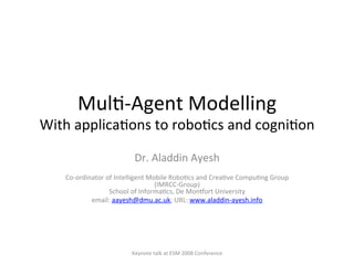 Mul$-­‐Agent	
  Modelling	
  	
  
With	
  applica$ons	
  to	
  robo$cs	
  and	
  cogni$on	
  
Dr.	
  Aladdin	
  Ayesh	
  
	
  
Co-­‐ordinator	
  of	
  Intelligent	
  Mobile	
  Robo$cs	
  and	
  Crea$ve	
  Compu$ng	
  Group	
  
(IMRCC-­‐Group)	
  
School	
  of	
  Informa$cs,	
  De	
  MonEort	
  University	
  
email:	
  aayesh@dmu.ac.uk;	
  URL:	
  www.aladdin-­‐ayesh.info	
  	
  
	
  
Keynote	
  talk	
  at	
  ESM	
  2008	
  Conference	
  
 