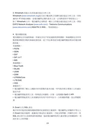 2/4
3. Wireshark 技能以及其他通信協定分析工具
Wireshark (www.wireshark.org)是目前少數成熟又免費的通信協定分析工具，同時
適用於 IT 與電信網路，是電信顧問必備的基本工具，必須熟悉到中等程度以上。
除了 Wireshark 以外，電信顧問必須熟悉一種以上的電信通信協定分析工具，例如
EXFO Network Analyser (www.exfo.com)、Tektronix Communications
(www.tekcomms.com) NSA/TN 與 IRIS… 等商業產品。
4. 電信網路技能
電信網路包含有線與無線，有線包含住戶居家迴路與骨幹網路；無線網路包含所有
點對點與點對多點的無線收發技術，底下列出筆者認為電信顧問應該熟知的電信網
路技能。
有線網路：
• PSTN
• ISDN
• SS7
• SIP /-I/-T
• IMS
無線網路：
• Blue-Tooth
• WLAN
• USIM
• GSM
• UTRAN/Core
• LTE/SAE
• HSS
掌握技巧：
• 電信顧問要了解以上網路內所有節點的基本功能、呼叫程序與主要接口上的通信
協定內容
• 電信顧問要能使用工具、特殊語法來擷取、計算、呈現網路 QoS 的 KPI
• 電信顧問要能使用工具來擷取所有用戶的呼叫信令、分析網路問題、找出問題根
源
5. Excel 以及 SQL 語法
幾乎所有的監控設備與網路節點的紀錄都是巨量資料，電信顧問必須懂得中等以上
的 Excel 技能來處理、過濾或計算這些巨量資料，才能呈現問題；同樣的目的，用
SQL 語法更可以直接與資料庫溝通，協助電信顧問取得大量客製化的相關資料，有
助於深入分析問題。
 