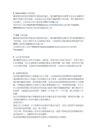 3/4
6. GeoLocation 分析技能
隨著電信商的需求與監控計算技術的進化，電信顧問應該具備 IP 位址定位追蹤與手
機呼叫地點分析的技能，或者基於定位技術的 QoS-KPI 分析技能，將巨量資料帶入
定位概念，目前定位分析已經到達 100m 的距離尺度。
商用分析工具有 NewField Wireless(www.newfieldwireless.com/)的 TrueCall，
MapInfo(www.mapinfo.com/)的地圖呈現工具。
7. QoE 分析技能
隨著電信商的需求與監控計算技術的進化，電信顧問應該具備用戶使用經驗 QoE 的
分析技能，在信令資料中加上訊務統計資訊，目前技術已經能達到針對單通呼叫的
MOS 分析與各種數據流的品質分析。
目前商用分析工具有 Tektronix Communications (www.tekcomms.com/)的
Touchpoint。
8. 正向思考的特質
電信顧問知道自己是客戶的最後一道防線，如果失敗不但對不起客戶，也對不起自
己的榮譽感，所以永遠抱著正面積極的態度去面對問題、縮小問題，使用所有可能
方法去解決問題，永遠相信每個問題都能找到答案，也相信自己能如期完成任務。
9. 偵錯/除錯技能
這是電信顧問與電信工程師最大的不同點。工程師被要求按照標準程序處理問題，
遇到標準程序與自己知識以外的問題往往束手無策，這時需要具備深刻經驗與跨領
域的電信顧問來調查、發現與確定問題。這部份技能其實需要相當程度的天分與興
趣，有興趣成為顧問的工程師可以藉由累積經驗的方式，用時間換取經驗，有天分
的工程師靠著想像力與海綿式的吸收能力能將少數的經驗融會貫通、擴大變成可行
的猜想，大幅縮短成長的時間，有顧問一年可抵三年，三年可抵一般工程師的十年
經驗。
真正在現場遇到的棘手問題通常是新的品種或者混合型的問題，需要很有經驗、很
有創意的顧問加上很多的運氣才能如期解決。
典型的例子：
遇到工作上的瓶頸，中午照樣外出吃飯和同事談天說笑，直到上班時間才緩緩進來
若無其事地面對問題，這是一般工程師；
不吃不喝，愁眉苦臉陷入世界末日般困境裡沉思，誰都不理會直到找到問題根源才
復活過來的人，是顧問或者未來的顧問。
兩者面對問題的差距就像補習班老師與父母親面對孩子的態度。
 