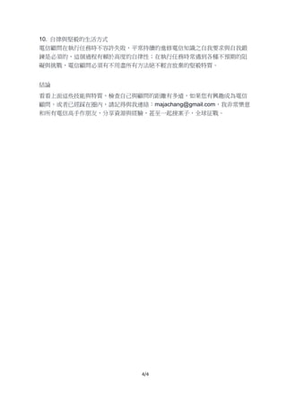 4/4
10. 自律與堅毅的生活方式
電信顧問在執行任務時不容許失敗，平常持續的進修電信知識之自我要求與自我鍛
鍊是必須的，這個過程有賴於高度的自律性；在執行任務時常遇到各種不預期的阻
礙與挑戰，電信顧問必須有不用盡所有方法絕不輕言放棄的堅毅特質。
結論
看看上面這些技能與特質，檢查自己與顧問的距離有多遠，如果您有興趣成為電信
顧問，或者已經踩在圈內，請記得與我連絡：majachang@gmail.com，我非常樂意
和所有電信高手作朋友，分享資源與經驗，甚至一起接案子，全球征戰。
 