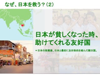 9
なぜ、日本を救う？（２）
日本が貧しくなった時、
助けてくれる友好国
＊日本の敗戦後、日本と最初に友好条約を結んだ親日国。
 