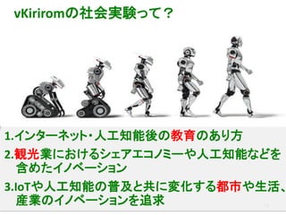 13
1.インターネット・人工知能後の教育のあり方
2.観光業におけるシェアエコノミーや人工知能などを
含めたイノベーション
3.IoTや人工知能の普及と共に変化する都市や生活、
産業のイノベーションを追求
vKiriromの社会実験って？
 