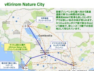 観光客で賑わう美し
いビーチ
シハヌークビル
世界遺産
アンコールワット
ビジネスの中心地
カンボジア首都
プノンペン
vKirirom Nature City
14
首都プノンペンから海へ向かう高速
道路で車で2.5時間の好立地。
標高約800Mで乾季も涼しくカンボジ
アでは珍しい松の木林が見られます。
キリロムはカンボジア語で幸せの山と
いう意味で、前シハヌーク殿下の別荘
地として知られています。
キリロム国立公園内
vKirirom Nature City
(プノンペンから車で2.5H)
 