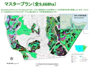 16
マスタープラン（全9,668ha）
全10,000haのうちK1エリア2,000haはマスタープラン承認済みで50年間のリースの許認可を得て開発しています。ゴルフ
コースを含むK2エリアはマスタープラン提出済みで、今年度承認見込みです。
現在の開発範囲
ZoneA phase1
 
