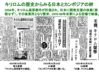 1956年、キリロム高原都市が計画され、日本に開発支援の依頼（実
現せず）。その後要所となり繁栄、1970-90年米軍による空爆で破壊。
Scanned by CamScanner Scanned by CamScanner
19XX年XX月XX日
朝日新聞
「キリロム高原都市の建設」
19XX年XX月XX日
XX新聞
「カンボジアの好意に酬いる」
19XX年XX月XX日
XX新聞
「米機、キリロム爆撃」
キリロムの歴史からみる日本とカンボジアの絆
 