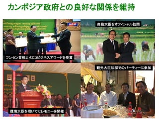 カンボジア政府との良好な関係を維持
20
フンセン首相よりエコビジネスアワードを受賞
商務大臣をオフィシャル訪問
観光大臣私邸でのパーティーに参加
環境大臣を招いてセレモニーを開催
 