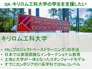 22
キリロム工科大学
• PBL（プロジェクトベースドラーニング）の手法
• 日本では実現困難なインターナショナル教育
• 土地と大学が一体となったスタンフォードモデル
• すでにカンボジアのIT系学科ではNo.1レベル
Q4：キリロム工科大学の学生を支援したい
 