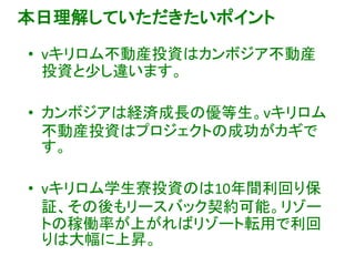 本日理解していただきたいポイント
• vキリロム不動産投資はカンボジア不動産
投資と少し違います。
• カンボジアは経済成長の優等生。vキリロム
不動産投資はプロジェクトの成功がカギで
す。
• vキリロム学生寮投資のは10年間利回り保
証、その後もリースバック契約可能。リゾー
トの稼働率が上がればリゾート転用で利回
りは大幅に上昇。
 