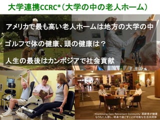 大学連携CCRC*（大学の中の老人ホーム）
*Continuing Care Retirement Community：高齢者が健康
なうちに入居し、終身で過ごすことが可能な生活共同体
アメリカで最も高い老人ホームは地方の大学の中
ゴルフで体の健康、頭の健康は？
人生の最後はカンボジアで社会貢献
 