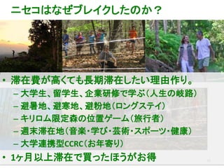 36
ニセコはなぜブレイクしたのか？
• 滞在費が高くても長期滞在したい理由作り。
– 大学生、留学生、企業研修で学ぶ（人生の岐路）
– 避暑地、避寒地、避粉地（ロングステイ）
– キリロム限定森の位置ゲーム（旅行者）
– 週末滞在地（音楽・学び・芸術・スポーツ・健康）
– 大学連携型CCRC（お年寄り）
• 1ヶ月以上滞在で買ったほうがお得
 