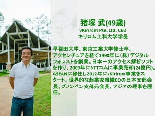 3
猪塚 武(49歳)
vKirirom Pte. Ltd. CEO
キリロム工科大学学長
早稲田大学、東京工業大学修士卒。
アクセンチュアを経て1998年に（株）デジタル
フォレストを創業。日本一のアクセス解析ソフト
を作り、2009年にNTTコムに事業売却(24億円)。
ASEANに移住し2012年にvKirirom事業をス
タート。世界的な起業家組織EOの日本支部会
長、プノンペン支部元会長、アジアの理事を歴
任。
 
