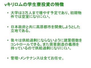 vキリロムの学生寮投資の特徴
• 大学は３万人まで増やす予定であり、初期物
件では空室になりにくい。
• 日本政府と共に高原都市を開発しようとした
立地である。
• 我々は供給過剰にならないように建築個数を
コントロールできる。また需要創造の義務を
持っているので供給過剰になりにくい。
• 管理・メンテナンスは全てお任せ。
 