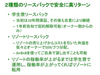 ２種類のリースバックで安全に高リターン
• 学生寮リースバック
– 当初は10年間保証、その後も合意により継続
– １年前告知で契約解除可能（オーナー側からの
み）
• リゾートリースバック
– リゾートの売り上げからコストを引いた利益を
我々とオーナーで50%づつ分配。
– AirBnBを使ってご自身で貸し出すことも可能
• リゾートの稼働率が上がるまでは学生寮で
運用し、稼働率が上がってくればリゾートに
転用
 