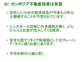Q1：カンボジア不動産投資は有望
• 安定した7%台の経済成長が今後も10年以
上継続することが予想されています。
• シンガポール同様に外資規制が無く、どん
どん人とお金が流入してくる経済。
• 安全な国でリタイア候補国としてはマレーシ
ア・タイに続く位置にあります。
• 平均年齢が23歳と若く
 