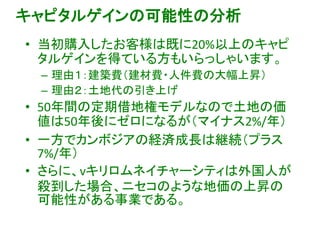 キャピタルゲインの可能性の分析
• 当初購入したお客様は既に20%以上のキャピ
タルゲインを得ている方もいらっしゃいます。
– 理由１：建築費（建材費・人件費の大幅上昇）
– 理由２：土地代の引き上げ
• 50年間の定期借地権モデルなので土地の価
値は50年後にゼロになるが（マイナス2%/年）
• 一方でカンボジアの経済成長は継続（プラス
7%/年）
• さらに、vキリロムネイチャーシティは外国人が
殺到した場合、ニセコのような地価の上昇の
可能性がある事業である。
 