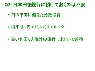 Q2：日本円を銀行に預けておくのは不安
• 円の下落に備えた分散投資
• 将来は 円＜ドル＜リエル ？
• 高い利回りを海外の銀行に米ドルで蓄積
 