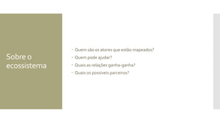 Sobre o
ecossistema
 Quem são os atores que estão mapeados?
 Quem pode ajudar?
 Quais as relações ganha-ganha?
 Quais os possíveis parceiros?
 