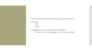  Quantas formas de ativos intangíveis são conhecidas?
 Proteção
 INPI
 ECAD
 Suporte ao empreendedorismo tecnológico
 Desenvolvimento de soluções com maior valor agregado
 