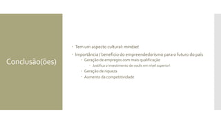 Conclusão(ões)
 Tem um aspecto cultural: mindset
 Importância / benefício do empreendedorismo para o futuro do país
 Geração de empregos com mais qualificação
 Justifica o investimento de vocês em nível superior!
 Geração de riqueza
 Aumento da competitividade
 