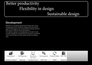 Better productivity
Flexibility in design
Sustainable design
Development
BIM-ME, as an Autodesk Authorized Developer, does custom
development work for individual companies who have specific
needs for BIM solutions. We are specialized in linking customers
ERP systems to BIM and Revit based products.
Our software engineers can develop plug-ins and add-ons that
smoothly integrate the Autodesk Revit environment to seamlessly
create various production, data analysis and decision helping
tools.
 