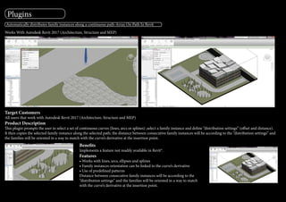 Automatically distributes family instances along a continuous path-Array On Path In Revit
Works With Autodesk Revit 2017 (Architecture, Structure and MEP)
Target Customers
All users that work with Autodesk Revit 2017 (Architecture, Structure and MEP)
Product Description
This plugin prompts the user to select a set of continuous curves (lines, arcs or splines) ,select a family instance and define “distribution settings” (offset and distance).
It then copies the selected family instance along the selected path; the distance between consecutive family instances will be according to the “distribution settings” and
the families will be oriented in a way to match with the curve’s derivative at the insertion point.
Benefits
Implements a feature not readily available in Revit®.
Features
• Works with lines, arcs, ellipses and splines
• Family instances orientation can be linked to the curve’s derivative
• Use of predefined patterns
Distance between consecutive family instances will be according to the
“distribution settings” and the families will be oriented in a way to match
with the curve’s derivative at the insertion point.
Plugins
 
