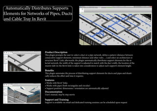 Automatically Distributes Supports
Elements for Networks of Pipes, Ducts
and Cable Tray In Revit
Product Description
This plugin prompts the user to: select a duct or a pipe network, define a pattern (distance between
consecutive support elements, minimum distance and other rules….) and select an architecture or
structure Revit® Link; afterwards, the plugin automatically distributes support elements for the se-
lected network, the width of the support is adjusted to match with the duct width, the location of the
nearest slab (in the Revit link) is taken into consideration to adjust each support’s element height.
Benefits
This plugin automates the process of distributing support elements for ducts and pipes and drasti-
cally reduces the effort and time it requires.
Features
• Works with Revit® links
• Works with pipes (both rectangular and circular)
• Support position/ dimensions / orientation are automatically adjusted
Documentation
User’s manual, step by step movie
Support and Training
Support is available via email and dedicated training sessions can be scheduled upon request
 