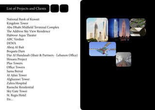 List of Projects and Clients
National Bank of Kuwait
Kingdom Tower
Abu Dhabi Midfield Terminal Complex
The Address Sky View Residence
Habtoor Aqua Theater
ABC Verdun
DEWA
Abraj Al Bait
Boqaata Dam
Dar Al Handasah (Shair & Partners - Lebanon Office)
Houara Project
Plus Towers
Office Towers
Sama Beirut
Al Ajlan Tower
Alghazawi Tower
Zahra Hospital
Raouche Residential
Sky Gate Tower
St. Regis Hotel
Etc...
 