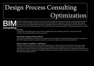 Design Process Consulting
Optimization
Consulting
BIM
BIM-ME’s industry-leading consultants are ready to use their knowledge and experience to help your organization gain the greatest
benefits from BIM technology for design. From initially understanding your organization’s requirements through implementing
systems, processes and standards, BIM-ME’s goal is to collaborate with you to deliver the greatest gains and the best return on your
investment. This is achieved by developing a close working relationship, building mutual goals and sharing knowledge with customers.
Overview
Using the latest technologies and processes within the Building Information Modeling, BIM-ME can bring major benefits
in productivity, quality and efficiency while reducing risk.
From Needs Analysis to Project Delivery
From the initial investigation and analysis of your organization’s needs and goals, through implementation and project management,
BIM-ME’s Consultancy team has the skills and experience to ensure the right processes are introduced effectively.
From Concept to Completion... and beyond
BIM-ME’s vision has always been to view the whole building lifecycle. It delivers solutions from the initial concept stage passing
through the construction phase until reaching the facilities management and completing the whole project. Such a goal is made
achievable by our expertise which covers all design disciplines in BIM and also extends to processes, coordination, collaboration and
data management. These technologies and management techniques support our ability to propose, provide and service a wide range of
BIM tools to the highest standards.
 