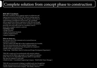 Complete solution from concept phase to construction
BIM-ME’s Consultants
BIM-ME’s consultants which comprise experts in architecture and
engineering (structural and MEP) offer industry-leading expertise.
In addition to technology knowledge, this expertise comes from an
understanding of management and processes. The consultants’
skills are gained from industry experience in BIM-ME and through
working within client organizations. Each consultant is specialized in
particular areas and works as part of a consultancy team to
ensure that a complete solution is achieved.
Consultancy Areas
• Design Processes
• Project & Document Standards
• Software Implementation
• Project Consultancy
What our clients say...
Here are just a few of the comments we’ve received from our
consultancy customers:
“We have worked with BIM-ME on Revit implementation for 8 months.
They were top professionals; they combine business expertise
with participative training know-how that guided our company to
valuable results and improvements.”
[ Erga Group - Walid Badri, Head of Architectural Design Development Department ]
“BIM-ME is made up of true professionals with extensive industry
experience and the ability to get people to work together for optimum
results. They are very dependable and always deliver to expectations.
They also are a pleasure to work with.”
[ Khatib & Alami - Consolidated Engineering Company - Walid Kridly, Project Manager ]
“BIM-ME was instrumental in helping us establish quick wins through their
strategy assessment process and consulting that they did for our company.”,
[ Qualco, Quality Construction Company - Elie Chidiac, Director ]
 