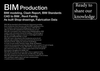 Ready to
share our
knowledge
BIM-ME has launched its Revit Production Department providing
Revit Architecture, Revit Structure and Revit MEP modeling services
to Consultants, contractors and building owners. BIM-ME now
offers its clients full comprehensive Revit Production services.
BIM-ME is not limited to the creation of Revit Multidisciplinary BIM
model; it seeks information beyond the building. A full advantage of
the BIM technology is taken to construct a virtual digital model just
like the real building BEFORE it is built.
BIM-ME’s team is specialized in Revit production service for all
building trades including Architectural, Structural, Electrical and
Mechanical (HVAC, Piping, fire protection & plumbing).
Its Scope of work includes schematic design, design development ,
construction documentation and shop drawings as well as custom 2-D and 3-D family
content and detail libraries. To date, BIM-ME has worked with consultants
and contractors on more than 5 million square meters of 2D, 3D and 4D
Revit projects throughout the Middle-East.
BIM-ME Revit Production services allow a firm to supplement their
own project production teams efficiently and effectively. Through the
BIM-ME’s production team that acts as an extension of clients’ own in-house
staff, including its regular reports and open communication,
a seamless process is accomplished.
BIMBIM modeling, Clash Report, BIM Standards
CAD to BIM , Revit Family,
As built Shop-drawings, Fabrication Data
Production
 
