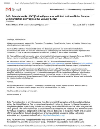 8/20/2020 Gmail - EdFu Foundation Re: [EXT:]Call to Kyocera as to United Nations Global Compact Communication on Progress due January 6, 20…
https://mail.google.com/mail/u/0?ik=9bd521d687&view=pt&search=all&permthid=thread-a%3Ar7655843037249522912&simpl=msg-a%3Ar534696297… 1/7
Andrew Williams Jr777 <andrewwilliamsjr777@gmail.com>
EdFu Foundation Re: [EXT:]Call to Kyocera as to United Nations Global Compact
Communication on Progress due January 6, 2021
5 messages
Andrew Williams Jr777 <andrewwilliamsjr777@gmail.com> Mon, Jun 8, 2020 at 10:30 AM
Greetings, Patrick and all!
Work commitments may prevent EdFu Foundation / Conservancy Corps Executive Director Mr. Sheldon Williams, from
attending this morning's meeting.
However, I have attached the executed bi-lateral non-disclosure agreement and related documents that are
accompanying the written and executed Memorandum of Understanding that memorializes the verbal agreement that
Conservancy Corps 501c4 functions as Fiscal Administrator for PARXTC and its varied subsidiaries.
Mr. Reamus Muhammad, Los Angeles native, who completed his business management degree in Tokyo and PARXTX
Liaison may not be able to join us at 11:30 a.m., but whose insights and inputs will become invaluable.
Mr. Paul Ruffin, Executive Director of ECI Networks and CTO of Global Business Incubation (http://
GlobalBusinessIncubation.com) I / GBI Emerald Veterans (http://GBI-Emerald.vet) and GBI Systems (http://GBI.systems)
represents enterprises including an Internet Service Provider division whose global database network includes Kenya.
We believe that, though this initiative is being facilitated by Kyocera USA Western Region, pursuant to its Amoeba
Management System this collaborative can and must deliver local and global solutions that align with its Kyocera 2019
Integrated Report 60th Anniversary UNGC Commitment on Progress v20190106 (attached) with major implications for
its United Nations Global Compact Communication on Progress due January 6, 2021 as to Membership in Tokyo
International Conference of African Development (TICAD), which this collaborative headed by Terence could facilitate for
the collaborative benefit of all parties.
Terence,
As discussed with EdFu Foundation / Conservancy Corps Executive Director Sheldon Williams, we stand ready to
provide any Fiscal Administrative support services to your leadership in this matter.
I look forward to e-meeting everyone soon.
Andrew Williams, Jr.
Edfu Foundation Inc. is an International Non-Government Organization with Consultative Status
within the United Nations. Our purpose is advocating for diversity, human rights and the rights of
indigenous people. Specifically; but not exclusively for women and children the most marginalized
of all groups. We view violence as public health issue and structural violence as a worldwide crisis
for not just indigenous peoples but all beings. We are dedicated to the public health and progress
of the human family through development of our specialized programs, policy, advocacy,
education, and organizational unification. http://edfufoundation.org
Edfu Foundation Inc. is represented by two separate entities in the United States, Edfu
Foundation Inc. and The Conservancy Corp. While both organizations work on the same
 