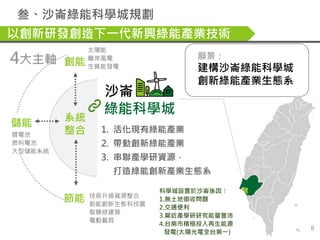 節能 技術升級資源整合
節能創新生態科技園
智慧綠建築
電動載具
願景：
建構沙崙綠能科學城
創新綠能產業生態系
創能
太陽能
離岸風電
生質能發電
儲能
鋰電池
燃料電池
大型儲能系統
綠能科學城
智慧能源
管理中心
系統
整合
4大主軸
沙...