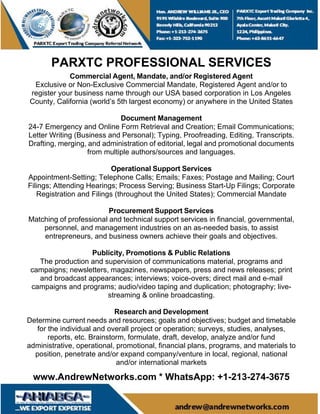 PARXTC PROFESSIONAL SERVICES
Commercial Agent, Mandate, and/or Registered Agent
Exclusive or Non-Exclusive Commercial Mandate, Registered Agent and/or to
register your business name through our USA based corporation in Los Angeles
County, California (world’s 5th largest economy) or anywhere in the United States
Document Management
24-7 Emergency and Online Form Retrieval and Creation; Email Communications;
Letter Writing (Business and Personal); Typing, Proofreading, Editing, Transcripts.
Drafting, merging, and administration of editorial, legal and promotional documents
from multiple authors/sources and languages.
Operational Support Services
Appointment-Setting; Telephone Calls; Emails; Faxes; Postage and Mailing; Court
Filings; Attending Hearings; Process Serving; Business Start-Up Filings; Corporate
Registration and Filings (throughout the United States); Commercial Mandate
Procurement Support Services
Matching of professional and technical support services in financial, governmental,
personnel, and management industries on an as-needed basis, to assist
entrepreneurs, and business owners achieve their goals and objectives.
Publicity, Promotions & Public Relations
The production and supervision of communications material, programs and
campaigns; newsletters, magazines, newspapers, press and news releases; print
and broadcast appearances; interviews; voice-overs; direct mail and e-mail
campaigns and programs; audio/video taping and duplication; photography; live-
streaming & online broadcasting.
Research and Development
Determine current needs and resources; goals and objectives; budget and timetable
for the individual and overall project or operation; surveys, studies, analyses,
reports, etc. Brainstorm, formulate, draft, develop, analyze and/or fund
administrative, operational, promotional, financial plans, programs, and materials to
position, penetrate and/or expand company/venture in local, regional, national
and/or international markets
www.AndrewNetworks.com * WhatsApp: +1-213-274-3675
 