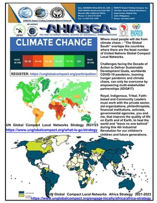 REGISTER: https://unglobalcompact.org/participation
Where most people will die from
climate chaos – “The Global
South” overlaps the countries
where there are the least number
of United Nations Global Compact
Local Networks.
Challenges facing the Decade of
Action to Deliver Sustainable
Development Goals, worldwide
COVID-19 pandemic, looming
hunger pandemic and climate
chaos, can only be overcome by
empowering multi-stakeholder
partnerships (SDG#17)
UN Global Compact Local Networks Strategy 2021-23
https://www.unglobalcompact.org/what-is-gc/strategy
Royal, Indigenous, Tribal, Faith-
based and Community Leaders
must work with the private sector,
aid organizations, philanthropists,
financial institutions, activists,
governmental agencies, you and
me, that improve the quality of life
on Earth and of Earth, to heal the
world and “leave no one behind”
during this 4th Industrial
Revolution for our children's
children and future generations.
UN Global Compact Local Networks Africa Strategy 2021-2023
https://www.unglobalcompact.org/engage-locally/africa/africa-strategy
 