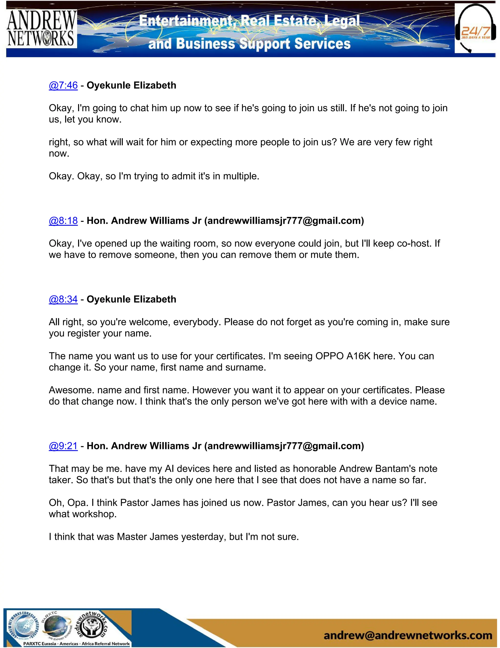 @7:46 - Oyekunle Elizabeth
Okay, I'm going to chat him up now to see if he's going to join us still. If he's not going to join
us, let you know.
right, so what will wait for him or expecting more people to join us? We are very few right
now.
Okay. Okay, so I'm trying to admit it's in multiple.
@8:18 - Hon. Andrew Williams Jr (andrewwilliamsjr777@gmail.com)
Okay, I've opened up the waiting room, so now everyone could join, but I'll keep co-host. If
we have to remove someone, then you can remove them or mute them.
@8:34 - Oyekunle Elizabeth
All right, so you're welcome, everybody. Please do not forget as you're coming in, make sure
you register your name.
The name you want us to use for your certificates. I'm seeing OPPO A16K here. You can
change it. So your name, first name and surname.
Awesome. name and first name. However you want it to appear on your certificates. Please
do that change now. I think that's the only person we've got here with with a device name.
@9:21 - Hon. Andrew Williams Jr (andrewwilliamsjr777@gmail.com)
That may be me. have my AI devices here and listed as honorable Andrew Bantam's note
taker. So that's but that's the only one here that I see that does not have a name so far.
Oh, Opa. I think Pastor James has joined us now. Pastor James, can you hear us? I'll see
what workshop.
I think that was Master James yesterday, but I'm not sure.
 