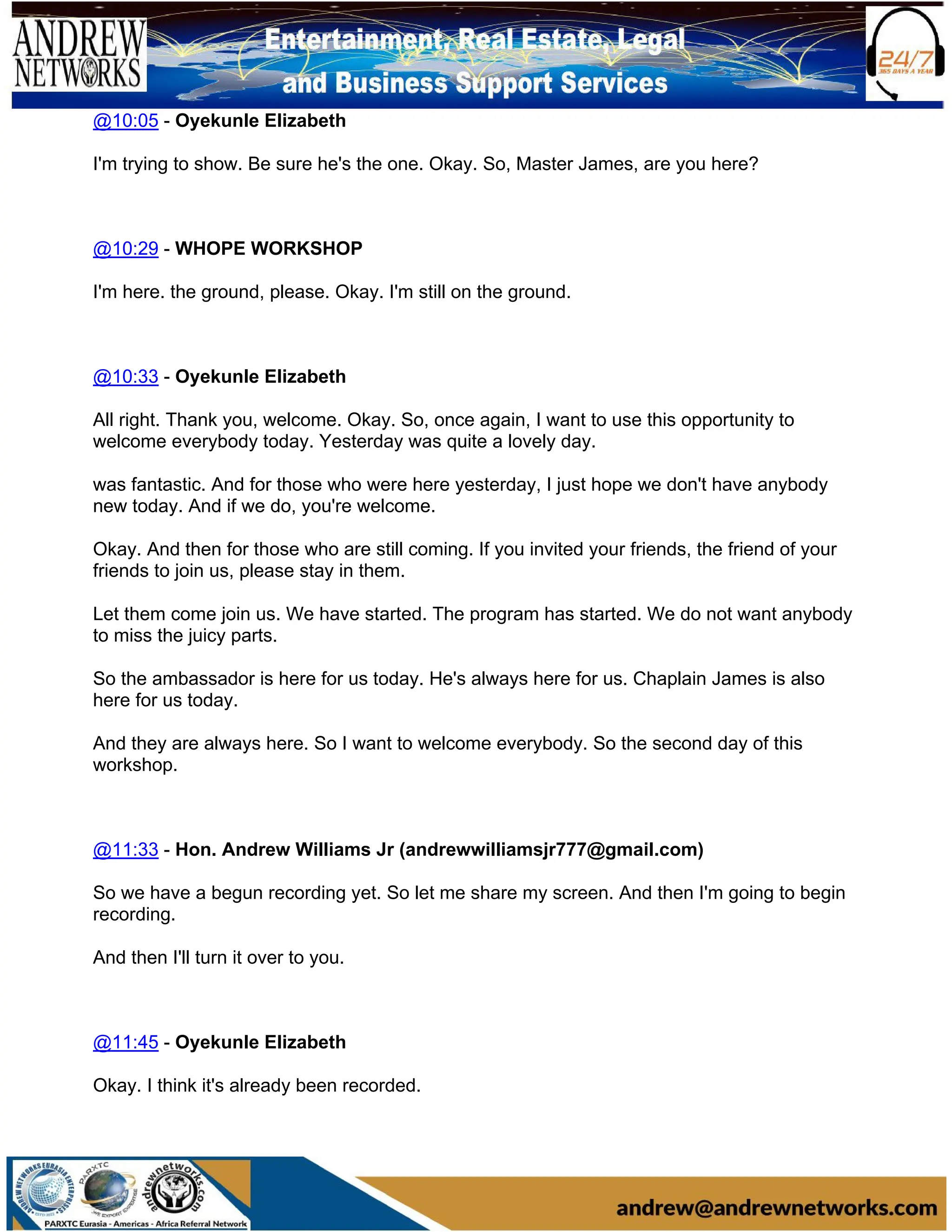 @10:05 - Oyekunle Elizabeth
I'm trying to show. Be sure he's the one. Okay. So, Master James, are you here?
@10:29 - WHOPE WORKSHOP
I'm here. the ground, please. Okay. I'm still on the ground.
@10:33 - Oyekunle Elizabeth
All right. Thank you, welcome. Okay. So, once again, I want to use this opportunity to
welcome everybody today. Yesterday was quite a lovely day.
was fantastic. And for those who were here yesterday, I just hope we don't have anybody
new today. And if we do, you're welcome.
Okay. And then for those who are still coming. If you invited your friends, the friend of your
friends to join us, please stay in them.
Let them come join us. We have started. The program has started. We do not want anybody
to miss the juicy parts.
So the ambassador is here for us today. He's always here for us. Chaplain James is also
here for us today.
And they are always here. So I want to welcome everybody. So the second day of this
workshop.
@11:33 - Hon. Andrew Williams Jr (andrewwilliamsjr777@gmail.com)
So we have a begun recording yet. So let me share my screen. And then I'm going to begin
recording.
And then I'll turn it over to you.
@11:45 - Oyekunle Elizabeth
Okay. I think it's already been recorded.
 