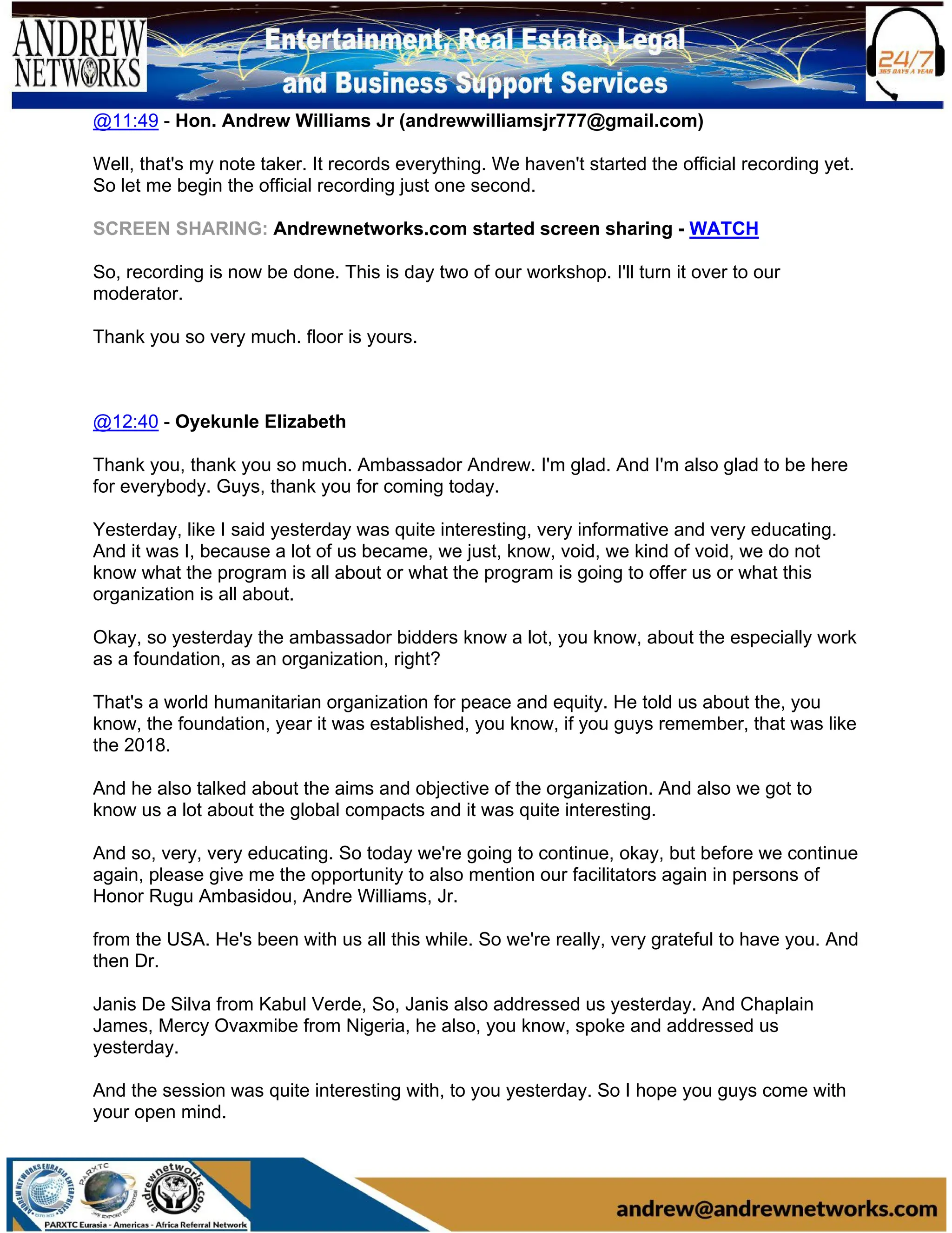 @11:49 - Hon. Andrew Williams Jr (andrewwilliamsjr777@gmail.com)
Well, that's my note taker. It records everything. We haven't started the official recording yet.
So let me begin the official recording just one second.
SCREEN SHARING: Andrewnetworks.com started screen sharing - WATCH
So, recording is now be done. This is day two of our workshop. I'll turn it over to our
moderator.
Thank you so very much. floor is yours.
@12:40 - Oyekunle Elizabeth
Thank you, thank you so much. Ambassador Andrew. I'm glad. And I'm also glad to be here
for everybody. Guys, thank you for coming today.
Yesterday, like I said yesterday was quite interesting, very informative and very educating.
And it was I, because a lot of us became, we just, know, void, we kind of void, we do not
know what the program is all about or what the program is going to offer us or what this
organization is all about.
Okay, so yesterday the ambassador bidders know a lot, you know, about the especially work
as a foundation, as an organization, right?
That's a world humanitarian organization for peace and equity. He told us about the, you
know, the foundation, year it was established, you know, if you guys remember, that was like
the 2018.
And he also talked about the aims and objective of the organization. And also we got to
know us a lot about the global compacts and it was quite interesting.
And so, very, very educating. So today we're going to continue, okay, but before we continue
again, please give me the opportunity to also mention our facilitators again in persons of
Honor Rugu Ambasidou, Andre Williams, Jr.
from the USA. He's been with us all this while. So we're really, very grateful to have you. And
then Dr.
Janis De Silva from Kabul Verde, So, Janis also addressed us yesterday. And Chaplain
James, Mercy Ovaxmibe from Nigeria, he also, you know, spoke and addressed us
yesterday.
And the session was quite interesting with, to you yesterday. So I hope you guys come with
your open mind.
 